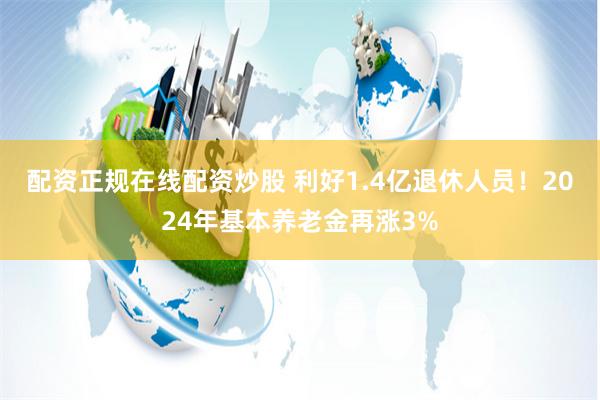 配资正规在线配资炒股 利好1.4亿退休人员！2024年基本养老金再涨3%