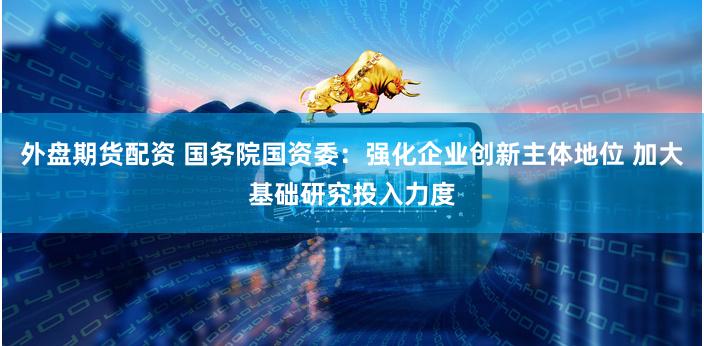外盘期货配资 国务院国资委：强化企业创新主体地位 加大基础研究投入力度