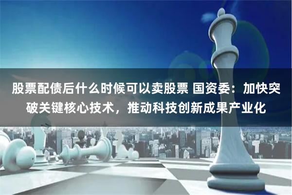 股票配债后什么时候可以卖股票 国资委：加快突破关键核心技术，推动科技创新成果产业化
