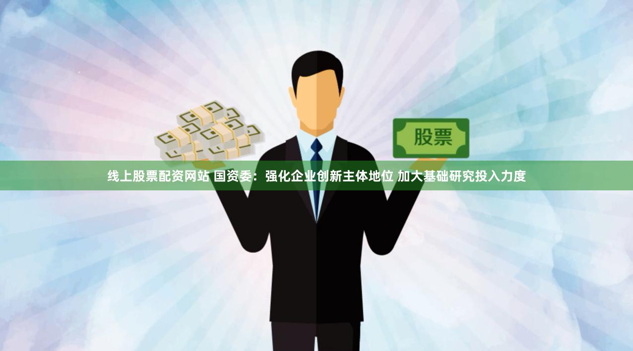 线上股票配资网站 国资委：强化企业创新主体地位 加大基础研究投入力度