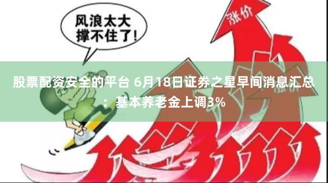 股票配资安全的平台 6月18日证券之星早间消息汇总：基本养老金上调3%
