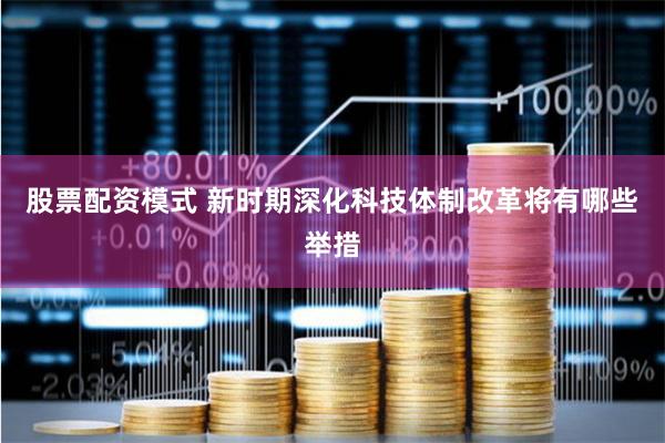 股票配资模式 新时期深化科技体制改革将有哪些举措