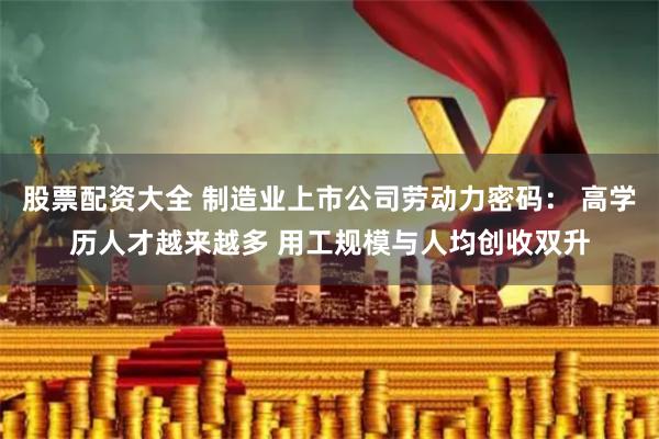 股票配资大全 制造业上市公司劳动力密码： 高学历人才越来越多 用工规模与人均创收双升