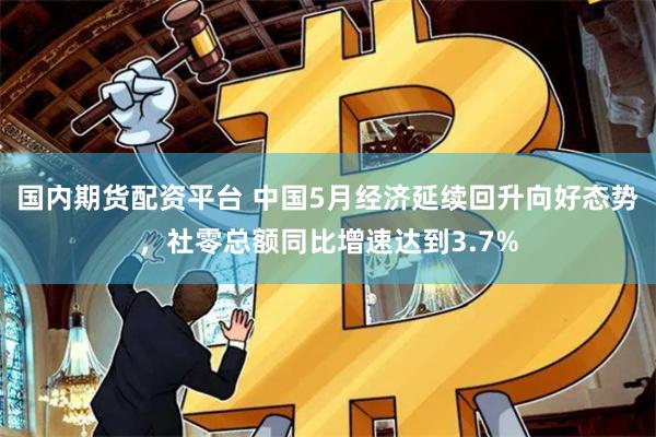 国内期货配资平台 中国5月经济延续回升向好态势，社零总额同比增速达到3.7%