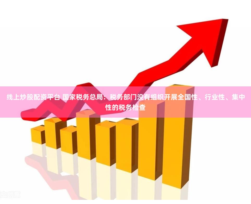 线上炒股配资平台 国家税务总局：税务部门没有组织开展全国性、行业性、集中性的税务检查