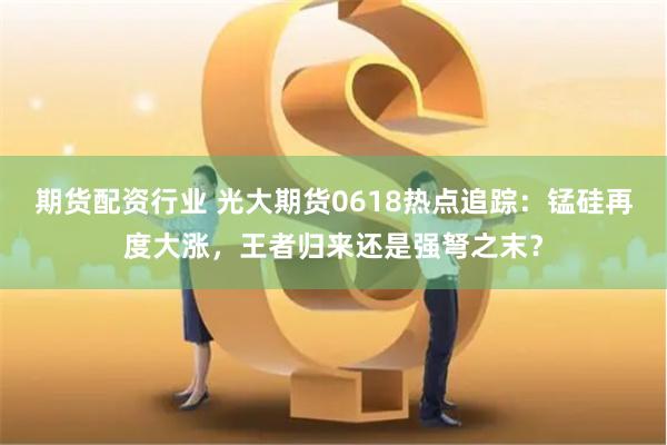 期货配资行业 光大期货0618热点追踪：锰硅再度大涨，王者归来还是强弩之末？