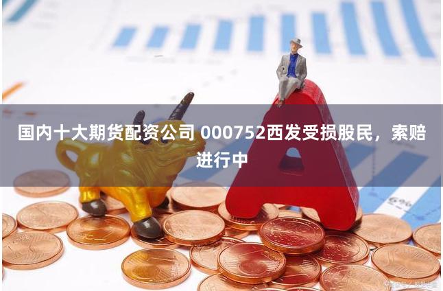 国内十大期货配资公司 000752西发受损股民，索赔进行中