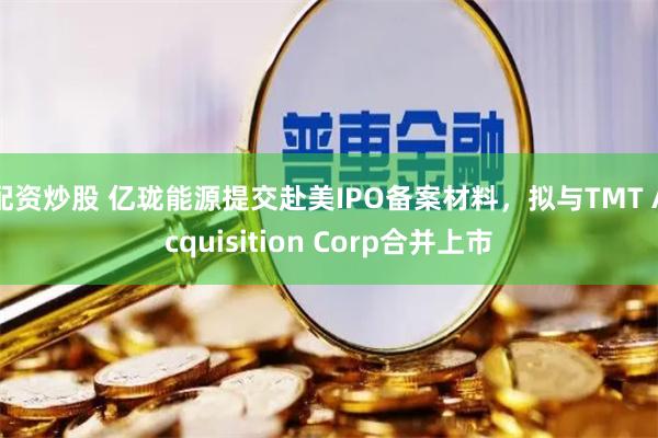 配资炒股 亿珑能源提交赴美IPO备案材料，拟与TMT Acquisition Corp合并上市