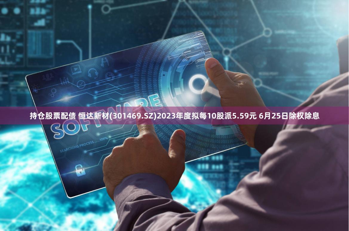 持仓股票配债 恒达新材(301469.SZ)2023年度拟每10股派5.59元 6月25日除权除息