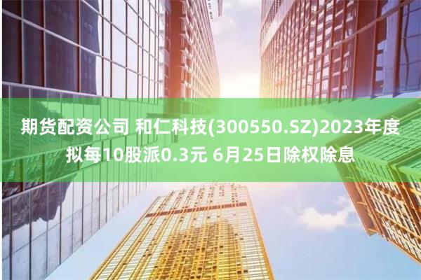 期货配资公司 和仁科技(300550.SZ)2023年度拟每10股派0.3元 6月25日除权除息