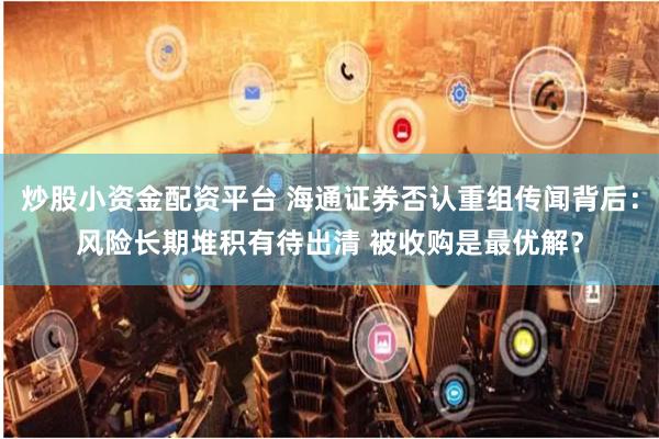 炒股小资金配资平台 海通证券否认重组传闻背后：风险长期堆积有待出清 被收购是最优解？