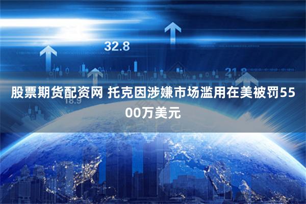 股票期货配资网 托克因涉嫌市场滥用在美被罚5500万美元