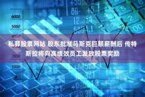 私募股票网站 股东批准马斯克巨额薪酬后 传特斯拉将向高绩效员工发放股票奖励