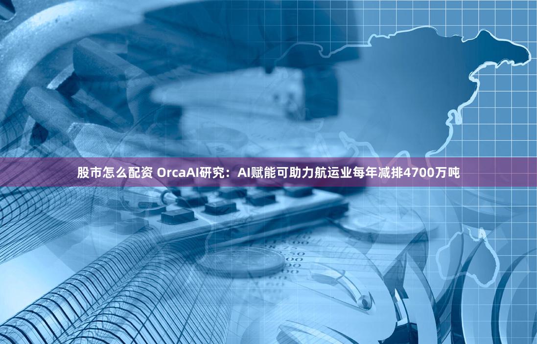股市怎么配资 OrcaAI研究：AI赋能可助力航运业每年减排4700万吨