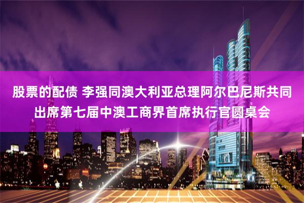 股票的配债 李强同澳大利亚总理阿尔巴尼斯共同出席第七届中澳工商界首席执行官圆桌会