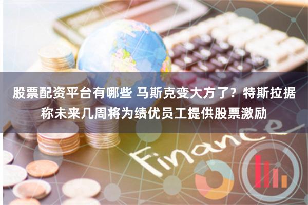 股票配资平台有哪些 马斯克变大方了？特斯拉据称未来几周将为绩优员工提供股票激励