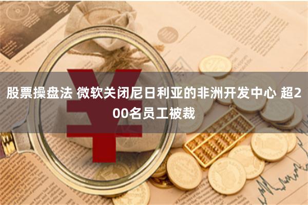 股票操盘法 微软关闭尼日利亚的非洲开发中心 超200名员工被裁