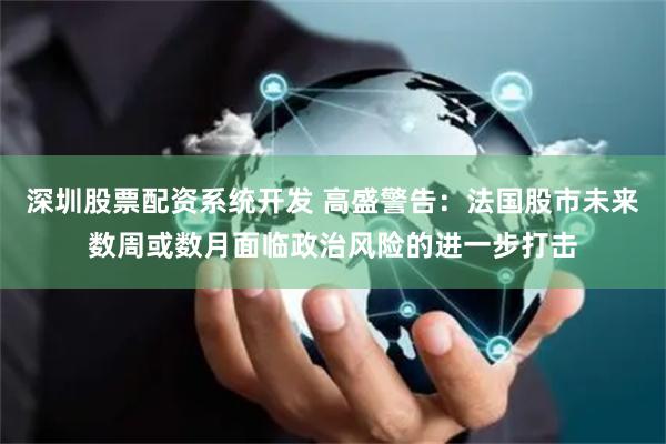 深圳股票配资系统开发 高盛警告：法国股市未来数周或数月面临政治风险的进一步打击