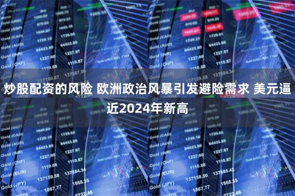 炒股配资的风险 欧洲政治风暴引发避险需求 美元逼近2024年新高