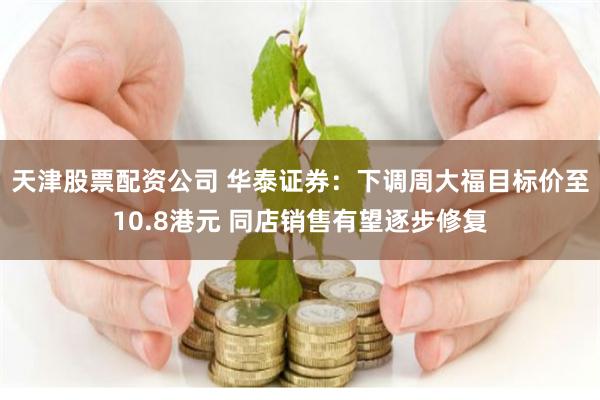 天津股票配资公司 华泰证券:下调周大福目标价至10.8港元 同店销售有望逐步修复