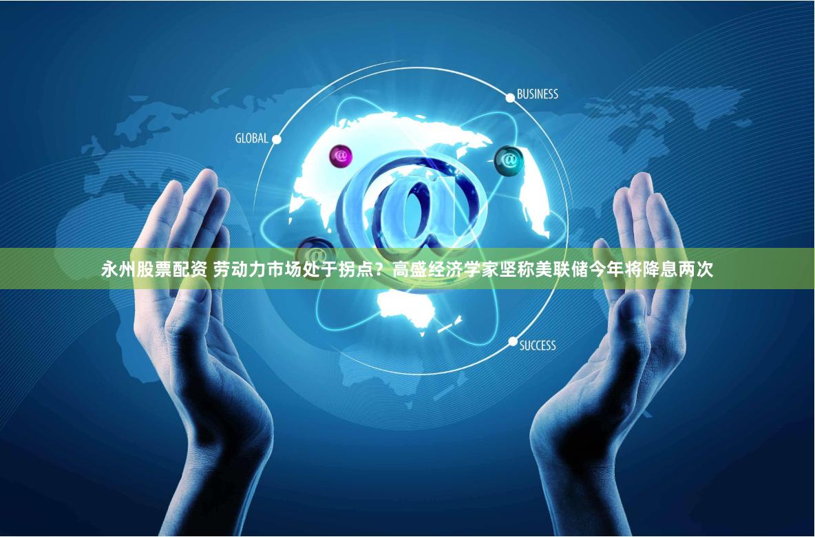永州股票配资 劳动力市场处于拐点？高盛经济学家坚称美联储今年将降息两次