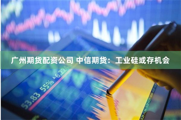 广州期货配资公司 中信期货：工业硅或存机会