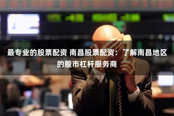 最专业的股票配资 南昌股票配资：了解南昌地区的股市杠杆服务商