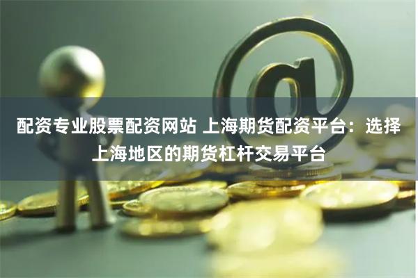 配资专业股票配资网站 上海期货配资平台：选择上海地区的期货杠杆交易平台