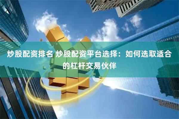 炒股配资排名 炒股配资平台选择：如何选取适合的杠杆交易伙伴
