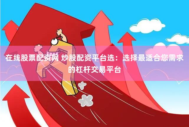 在线股票配资网 炒股配资平台选：选择最适合您需求的杠杆交易平台
