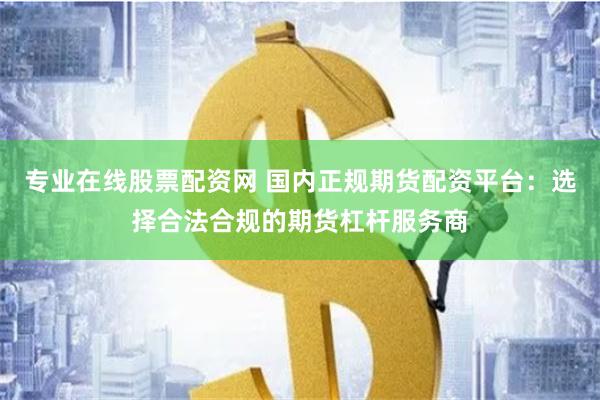 专业在线股票配资网 国内正规期货配资平台：选择合法合规的期货杠杆服务商