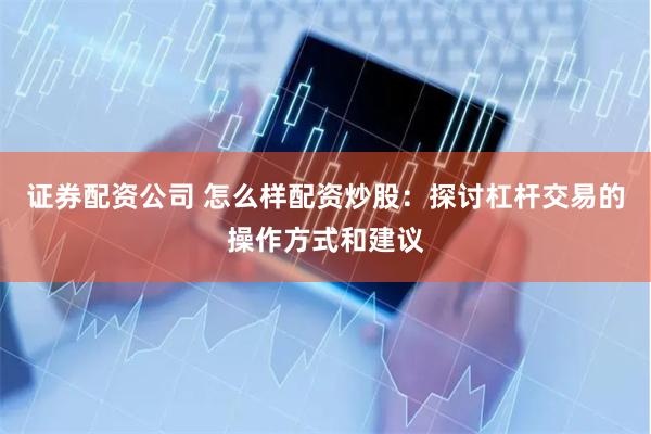 证券配资公司 怎么样配资炒股：探讨杠杆交易的操作方式和建议