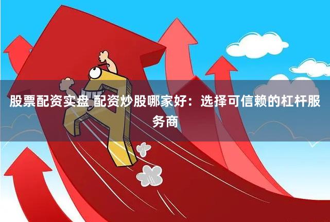 股票配资实盘 配资炒股哪家好：选择可信赖的杠杆服务商