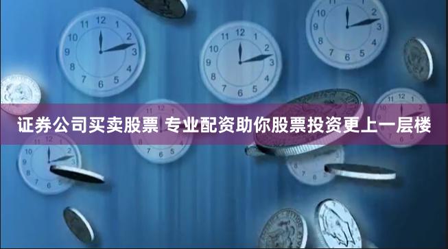 证券公司买卖股票 专业配资助你股票投资更上一层楼