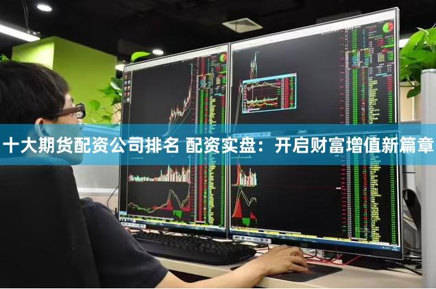 十大期货配资公司排名 配资实盘：开启财富增值新篇章