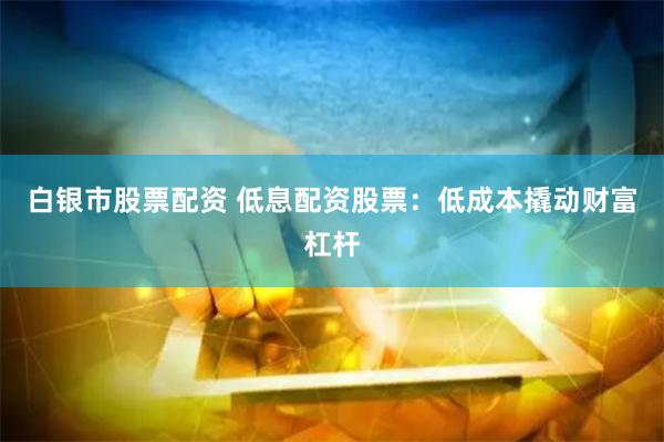 白银市股票配资 低息配资股票：低成本撬动财富杠杆