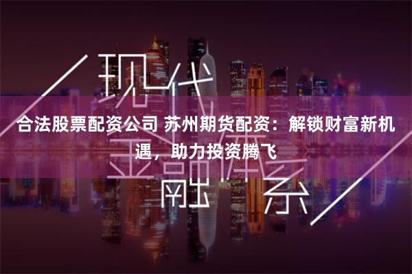 合法股票配资公司 苏州期货配资:解锁财富新机遇,助力投资腾飞