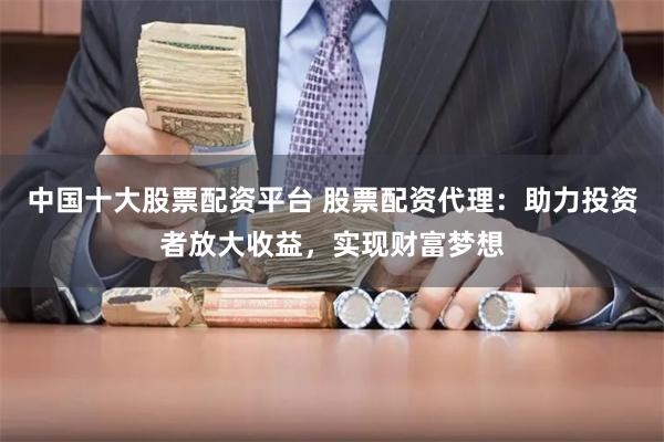 中国十大股票配资平台 股票配资代理:助力投资者放大收益,实现财富梦想
